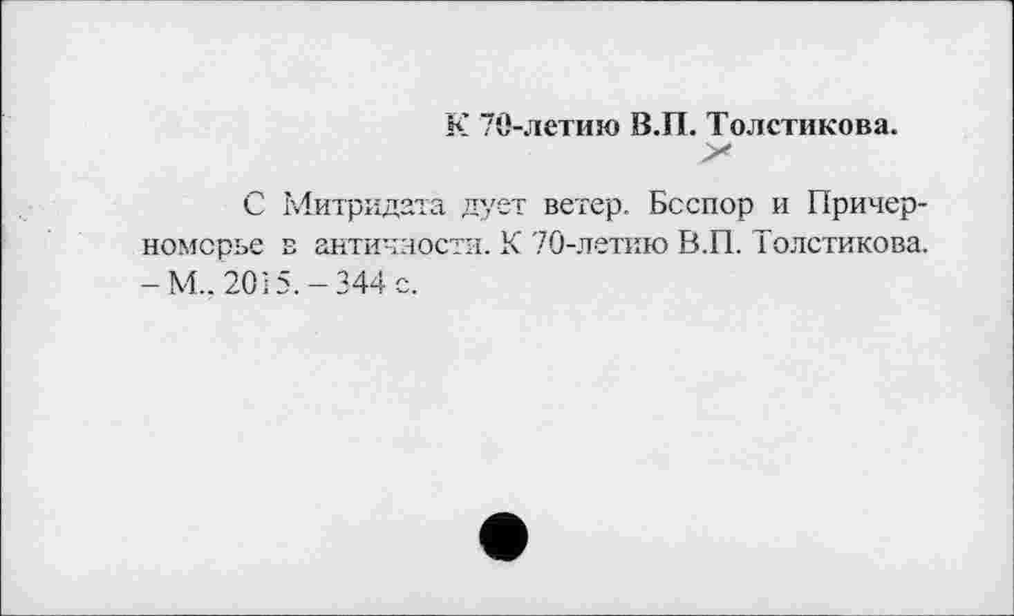 ﻿К 70-летию В.П. Толстикова.
С Митридата дует ветер. Бсспор и Причерноморье в античности. К 70-летию В.П. Толстикова. -М.. 2015.-344 с.